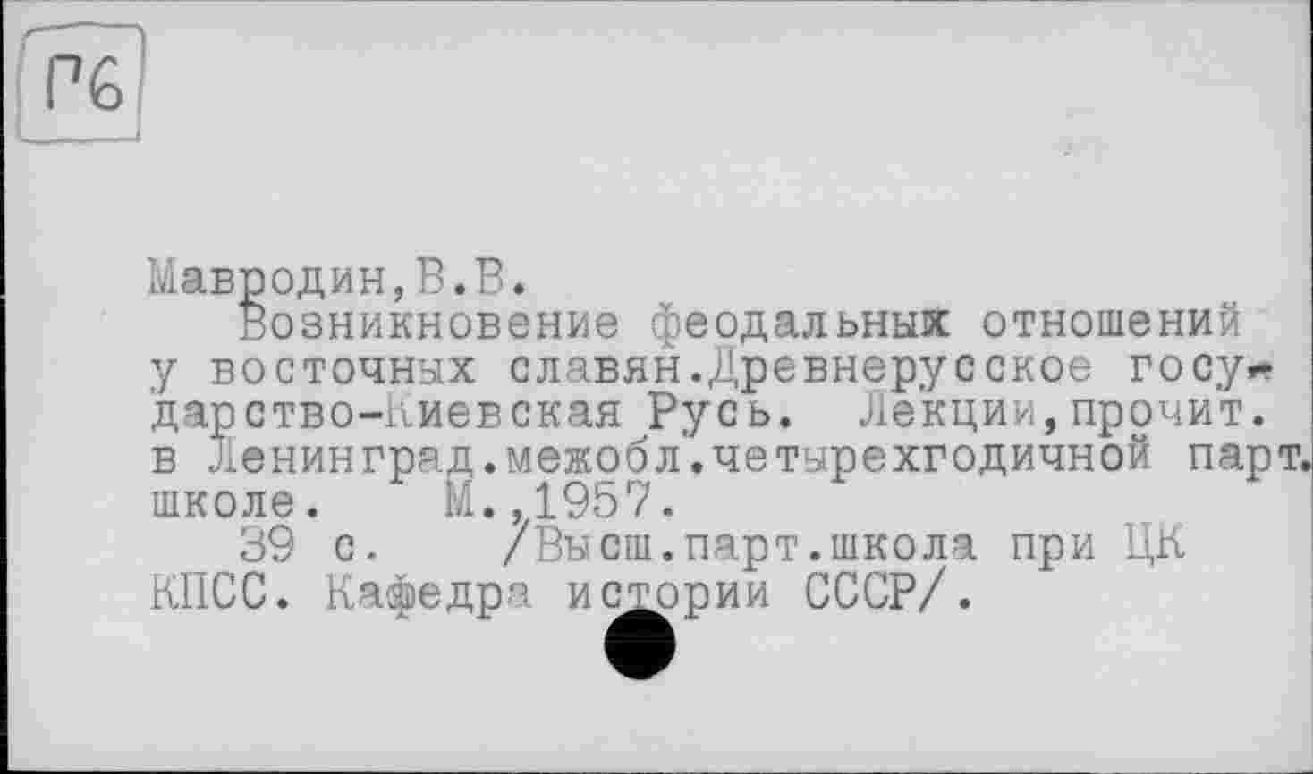 ﻿Мавродин,В.В.
Возникновение феодальных отношений у восточных славян.Древнерусское госу* дарство-Киевская Русь. Лекции,прочит, в Ленинград.межобл.четырехгодичной пар школе. М.,1957.
39 с. /Высш.парт.школа при ЦК КПСС. Кафедра истории СССР/.